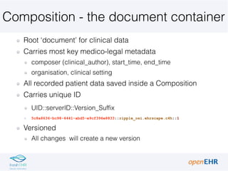 Composition - the document container
Root ‘document’ for clinical data
Carries most key medico-legal metadata
composer (clinical_author), start_time, end_time
organisation, clinical setting
All recorded patient data saved inside a Composition
Carries unique ID
UID::serverID::Version_Suffix
5c8a8636-bc98-4441-abd5-e9cf396e8833::ripple_osi.ehrscape.c4h::1
Versioned
All changes will create a new version
 