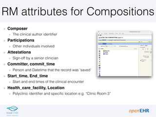 RM attributes for Compositions
Composer
The clinical author identifier
Participations
Other individuals involved
Attestations
Sign-off by a senior clinician
Committer, commit_time
Person and Datetime that the record was ‘saved’
Start_time, End_time
Start and end times of the clinical encounter
Health_care_facility, Location
Polyclinic identifier and specific location e.g. “Clinic Room 3”
 
