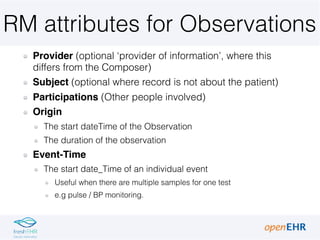 RM attributes for Observations
Provider (optional ‘provider of information’, where this
differs from the Composer)
Subject (optional where record is not about the patient)
Participations (Other people involved)
Origin
The start dateTime of the Observation
The duration of the observation
Event-Time
The start date_Time of an individual event
Useful when there are multiple samples for one test
e.g pulse / BP monitoring.
 