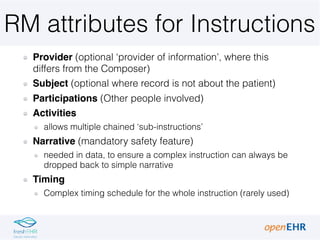 RM attributes for Instructions
Provider (optional ‘provider of information’, where this
differs from the Composer)
Subject (optional where record is not about the patient)
Participations (Other people involved)
Activities
allows multiple chained ‘sub-instructions’
Narrative (mandatory safety feature)
needed in data, to ensure a complex instruction can always be
dropped back to simple narrative
Timing
Complex timing schedule for the whole instruction (rarely used)
 