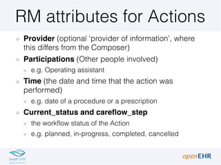 RM attributes for Actions
Provider (optional ‘provider of information’, where
this differs from the Composer)
Participations (Other people involved)
e.g. Operating assistant
Time (the date and time that the action was
performed)
e.g. date of a procedure or a prescription
Current_status and careflow_step
the workflow status of the Action
e.g. planned, in-progress, completed, cancelled
 