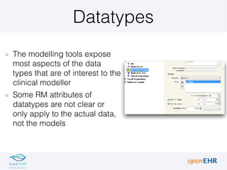 Datatypes
The modelling tools expose
most aspects of the data
types that are of interest to the
clinical modeller
Some RM attributes of
datatypes are not clear or
only apply to the actual data,
not the models
 