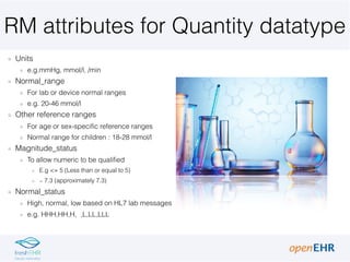 RM attributes for Quantity datatype
Units
e.g.mmHg, mmol/l, /min
Normal_range
For lab or device normal ranges
e.g. 20-46 mmol/l
Other reference ranges
For age or sex-specific reference ranges
Normal range for children : 18-28 mmol/l
Magnitude_status
To allow numeric to be qualified
E.g <= 5 (Less than or equal to 5)
∼ 7.3 (approximately 7.3)
Normal_status
High, normal, low based on HL7 lab messages
e.g. HHH,HH,H, ,L,LL,LLL
 