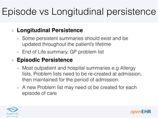 Episode vs Longitudinal persistence
Longitudinal Persistence
Some persistent summaries should exist and be
updated throughout the patient’s lifetime
End of Life summary, GP problem list
Episodic Persistence
Most outpatient and hospital summaries e.g Allergy
lists, Problem lists need to be re-created at admission,
then maintained for the period of admission.
A new Problem list may need ot be created for each
episode of care
 