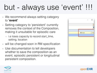 but - always use ‘event’ !!!
We recommend always setting category
to ‘event’
Setting category to ‘persistent’ currently
removes the context of the Composition,
making it unsuitable for episodic care
i.e loses capacity to record start_time,
setting, location
will be changed soon in RM specification
Use documentation to tell developers
whether to save the composition as an
event, episodic persistent or longitudinal
persistent composition.
 