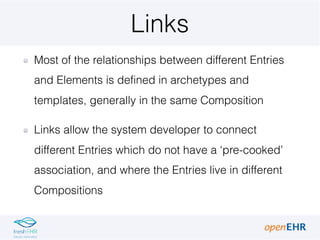 Links
Most of the relationships between different Entries
and Elements is defined in archetypes and
templates, generally in the same Composition
Links allow the system developer to connect
different Entries which do not have a ‘pre-cooked’
association, and where the Entries live in different
Compositions
 