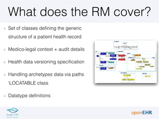 What does the RM cover?
Set of classes defining the generic
structure of a patient health record
Medico-legal context + audit details
Health data versioning specification
Handling archetypes data via paths
‘LOCATABLE class
Datatype definitions
 