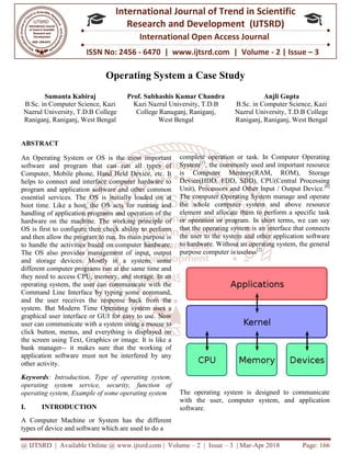 @ IJTSRD | Available Online @ www.ijtsrd.com
ISSN No: 2456
International
Research
Operating System a Case Study
Sumanta Kabiraj
B.Sc. in Computer Science, Kazi
Nazrul University, T.D.B College
Raniganj, Raniganj, West Bengal
Prof. Subhashis Kumar Chandra
ABSTRACT
An Operating System or OS is the most important
software and program that can run
Computer, Mobile phone, Hand Held Device, etc. It
helps to connect and interface computer hardware to
program and application software and other common
essential services. The OS is initially loaded on at
boot time. Like a host, the OS acts for running and
handling of application programs and operation of the
hardware on the machine. The working principle of
OS is first to configure then check ability to perform
and then allow the program to run. Its main purpose is
to handle the activities based on computer hardware.
The OS also provides management of input, output
and storage devices. Mostly in a system, some
different computer programs run at the same time and
they need to access CPU, memory, and storage. In an
operating system, the user can communicate with the
Command Line Interface by typing some command,
and the user receives the response back from the
system. But Modern Time Operating system uses a
graphical user interface or GUI for easy to use. Now
user can communicate with a system using a mouse to
click button, menus, and everything is displayed on
the screen using Text, Graphics or image. It is like a
bank manager-- it makes sure that the working of
application software must not be interfered by any
other activity.
Keywords: Introduction, Type of operating system
operating system service, security, function of
operating system, Example of some operating system
I. INTRODUCTION
A Computer Machine or System has the different
types of device and software which are used to do a
@ IJTSRD | Available Online @ www.ijtsrd.com | Volume – 2 | Issue – 3 | Mar-Apr 2018
ISSN No: 2456 - 6470 | www.ijtsrd.com | Volume
International Journal of Trend in Scientific
Research and Development (IJTSRD)
International Open Access Journal
Operating System a Case Study
Prof. Subhashis Kumar Chandra
Kazi Nazrul University, T.D.B
College Ranuganj, Raniganj,
West Bengal
B.Sc. in Computer Science,
Nazrul University
Raniganj,
An Operating System or OS is the most important
all types of
Computer, Mobile phone, Hand Held Device, etc. It
helps to connect and interface computer hardware to
program and application software and other common
essential services. The OS is initially loaded on at
or running and
handling of application programs and operation of the
hardware on the machine. The working principle of
OS is first to configure then check ability to perform
and then allow the program to run. Its main purpose is
sed on computer hardware.
The OS also provides management of input, output
and storage devices. Mostly in a system, some
different computer programs run at the same time and
they need to access CPU, memory, and storage. In an
communicate with the
Command Line Interface by typing some command,
and the user receives the response back from the
system. But Modern Time Operating system uses a
graphical user interface or GUI for easy to use. Now
ing a mouse to
click button, menus, and everything is displayed on
the screen using Text, Graphics or image. It is like a
it makes sure that the working of
application software must not be interfered by any
tion, Type of operating system,
, function of
, Example of some operating system
A Computer Machine or System has the different
types of device and software which are used to do a
complete operation or task. In Computer Operating
System[1]
, the commonly used and important resource
is Computer Memory(RAM, ROM), Storage
Device(HDD, FDD, SDD), CPU(Central Processing
Unit), Processors and Other Input / Output Device.
The computer Operating System manage and operate
the whole computer system and above resource
element and allocate them to perform a specific task
or operation or program. In short terms, we can say
that the operating system is an interface that connects
the user to the system and other application software
to hardware. Without an operating system, the general
purpose computer is useless[2]
.
The operating system is designed to communicate
with the user, computer system, and application
software.
Apr 2018 Page: 166
6470 | www.ijtsrd.com | Volume - 2 | Issue – 3
Scientific
(IJTSRD)
International Open Access Journal
Anjli Gupta
. in Computer Science, Kazi
Nazrul University, T.D.B College
, Raniganj, West Bengal
operation or task. In Computer Operating
, the commonly used and important resource
is Computer Memory(RAM, ROM), Storage
Device(HDD, FDD, SDD), CPU(Central Processing
Unit), Processors and Other Input / Output Device.[6]
ystem manage and operate
the whole computer system and above resource
element and allocate them to perform a specific task
or operation or program. In short terms, we can say
that the operating system is an interface that connects
d other application software
to hardware. Without an operating system, the general
.
The operating system is designed to communicate
with the user, computer system, and application
 