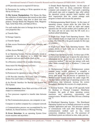 International Journal of Trend in Scientific Research and Development (IJTSRD) ISSN: 2456-6470
@ IJTSRD | Available Online @ www.ijtsrd.com | Volume – 2 | Issue – 3 | Mar-Apr 2018 Page: 169
a) OS provides access to required I/O device.
b) Permission for reading or Write operation on any
file by I/O Device.
3) File System Manipulation: File Means the Data,
the collection of information that stored on disk either
secondary or primary, long time or short time uses
purpose. Storage Media like Magnetic Disk, Magnetic
Tape, Solid State Disk, and Optical Drive.
For each media that store in Storage device having its
own properties like –
a) Transfer Rate,
b) Storage Capacity,
c) Transfer Speed,
d) Data access Permission (Read Only, Editable, and
Hidden)
e) Data Access Method
In an Operating System, File was normally stored or
organized in the directory or a folder for easy
navigation and uses and find the reach of file.
In a Directory contain File or another directory.
Some main File Management Activities –
a) Read or write a file.
b) Permission for operation or uses of the file.
c) OS Provides Interface for Create, Edit or Update,
Delete Files and Folders or Directories.
d) Its Provide Interface for Backup and Restore the
File System.
4) Communication: Some Main activities of OS with
respect to communication –
a) Two processes required to transfer data between
them.
b) The Communication process, one computer or one
Computer to another computer by a computer network
c) Communication process was accomplished by two
methods, by shared memory or Message Passing.
5) Error Detection: In an operating System Error
occurs anytime and anywhere—
1) Simple Batch Operating System : In this types of
system there have no direct connection between
computer and computer user.[3]
user push a operating
with punch type card or magnetic tape, after submit
the operation system operator batch together with
their requirement then the system manage each
program in batch and execute the operation.
2) Multiprogramming Batch System : In this types of
operating system, system picks the jobs from his
memory, when the job need an input and output
operation the OS switch another job to another job. If
the many job run on same time the OS work on a
method called Scheduling.
3) Single User, Single Tusk Operating System : This
type computer works on single task on a single user at
a time. The Palm OS is the good example for this type
of computer.
4) Single User, Multi Task Operating System : This
system allows to work with one or more than one
process at same time.
5) Multi User Operating System : In these type of OS,
system permit multiple user to access the same data or
information at the same time via network or other
connection method.[4]
the user can interact with each
other. Some example these is Windows 7, Linux and
Unix.
6) Multiprocessor System : Multiprocessor system
consists many several processor to complete a
process. In this types of system OS provide higher
power and speed. The all process or operation in a
Multiprocessor System operate the under single OS.
The best feature of this type of operating system is the
performance was enhanced, increase the system
throughput, Speedup the execute of a single process.
7) Desktop System : This type of OS specially build
for Desktop or Personal Computer/ Mainframe
Computer. the goals of these operating system
maximize user experience, convenience and
responsiveness. Windows and Mac OS was a Desktop
OS. [5]
8) Distributed Operating System : The Distributed
Operating System use to multiple processor to serving
multiple application and user. The processor connect
or communicate with each other through different
communication method such as bus, wired
connection, telephone lines etc. The processor of
distributed system are referred as sites, node, port etc.
 