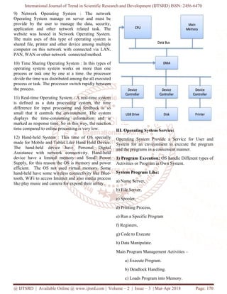 International Journal of Trend in Scientific Research and Development (IJTSRD) ISSN: 2456-6470
@ IJTSRD | Available Online @ www.ijtsrd.com | Volume – 2 | Issue – 3 | Mar-Apr 2018 Page: 170
9) Network Operating System : The network
Operating System manage on server and must be
provide by the user to manage the data, security,
application and other network related task. The
website was hosted in Network Operating System.
The main uses of this type of operating system is
shared file, printer and other device among multiple
computer on this network with connected via LAN,
PAN, WAN or other network connected method.
10) Time Sharing Operating System : In this types of
operating system system works on more than one
process or task one by one at a time. the processor
divide the time was distributed among the all executed
process or task. The processor switch rapidly between
the process.
11) Real-time Operating System : A real-time system
is defined as a data processing system, the time
difference for input processing and feedback is so
small that it controls the environment. The system
displays the time-consuming information and is
marked as response time. So in this way, the reaction
time compared to online processing is very low.
12) Hand-held System : This time of OS specially
made for Mobile and Tablet Like Hand Held Device.
The hand-held device have Personal Digital
Assistance with network connectivity. Hand-held
device have a limited memory and Small Power
Supply, for this reason the OS is memory and power
efficient. The OS not used virtual memory. Some
hand-held have some wireless connectivity like Blue-
tooth, WiFi to access Internet and also media process
like play music and camera for expend their utility.
III. Operating System Service:
Operating System Provide a Service for User and
System for an environment to execute the program
and the programs in a convenient manner.
1) Program Execution: OS handle Different types of
Activities or Program in Own System.
System Program Like:
a) Name Server,
b) File Server,
c) Spooler,
d) Printing Process,
e) Run a Specific Program
f) Registers,
g) Code to Execute
h) Data Manipulate.
Main Program Management Activities –
a) Execute Program.
b) Deadlock Handling.
c) Loads Program into Memory.
 