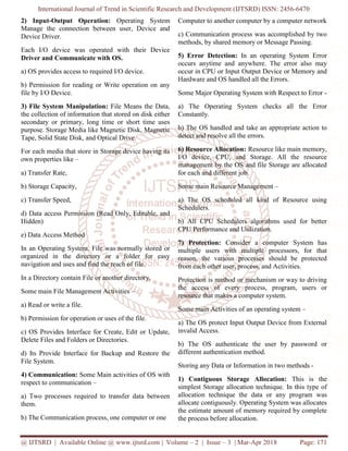 International Journal of Trend in Scientific Research and Development (IJTSRD) ISSN: 2456-6470
@ IJTSRD | Available Online @ www.ijtsrd.com | Volume – 2 | Issue – 3 | Mar-Apr 2018 Page: 171
2) Input-Output Operation: Operating System
Manage the connection between user, Device and
Device Driver.
Each I/O device was operated with their Device
Driver and Communicate with OS.
a) OS provides access to required I/O device.
b) Permission for reading or Write operation on any
file by I/O Device.
3) File System Manipulation: File Means the Data,
the collection of information that stored on disk either
secondary or primary, long time or short time uses
purpose. Storage Media like Magnetic Disk, Magnetic
Tape, Solid State Disk, and Optical Drive.
For each media that store in Storage device having its
own properties like –
a) Transfer Rate,
b) Storage Capacity,
c) Transfer Speed,
d) Data access Permission (Read Only, Editable, and
Hidden)
e) Data Access Method
In an Operating System, File was normally stored or
organized in the directory or a folder for easy
navigation and uses and find the reach of file.
In a Directory contain File or another directory.
Some main File Management Activities –
a) Read or write a file.
b) Permission for operation or uses of the file.
c) OS Provides Interface for Create, Edit or Update,
Delete Files and Folders or Directories.
d) Its Provide Interface for Backup and Restore the
File System.
4) Communication: Some Main activities of OS with
respect to communication –
a) Two processes required to transfer data between
them.
b) The Communication process, one computer or one
Computer to another computer by a computer network
c) Communication process was accomplished by two
methods, by shared memory or Message Passing.
5) Error Detection: In an operating System Error
occurs anytime and anywhere. The error also may
occur in CPU or Input Output Device or Memory and
Hardware and OS handled all the Errors.
Some Major Operating System with Respect to Error -
a) The Operating System checks all the Error
Constantly.
b) The OS handled and take an appropriate action to
detect and resolve all the errors.
6) Resource Allocation: Resource like main memory,
I/O device, CPU, and Storage. All the resource
management by the OS and file Storage are allocated
for each and different job.
Some main Resource Management –
a) The OS scheduled all kind of Resource using
Schedulers.
b) All CPU Schedulers algorithms used for better
CPU Performance and Utilization.
7) Protection: Consider a computer System has
multiple users with multiple processors, for that
reason, the various processes should be protected
from each other user, process, and Activities.
Protection is method or mechanism or way to driving
the access of every process, program, users or
resource that makes a computer system.
Some main Activities of an operating system –
a) The OS protect Input Output Device from External
invalid Access.
b) The OS authenticate the user by password or
different authentication method.
Storing any Data or Information in two methods -
1) Contiguous Storage Allocation: This is the
simplest Storage allocation technique. In this type of
allocation technique the data or any program was
allocate contiguously. Operating System was allocates
the estimate amount of memory required by complete
the process before allocation.
 