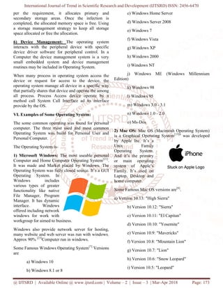 International Journal of Trend in Scientific Research and Development
@ IJTSRD | Available Online @ www.ijtsrd.com
per the requirement, it allocates primary and
secondary storage areas. Once the infection is
completed, the allocated memory space is free. Using
a storage management strategy to keep all storage
space allocated or free the allocation.
6) Device Management: The operating system
interacts with the peripheral device with specific
device driver software for peripheral control. In a
Computer the device management system is a very
small embedded system and device management
routines may be included in Operating System.
When many process in operating system access th
device or request for access to the device, the
operating system manage all device in a specific way
that partially shares that device and operate the among
all process. Process Access device operate by a
method call System Call Interface ad its interfac
provide by the OS.
VI. Examples of Some Operating System:
The some common operating was found for personal
computer. The three most used and most common
Operating System was build for Personal User and
Personal Computer.
The Operating System is-
1) Microsoft Windows: The most useable personal
Computer and Home Computer Operating System
It was made and Market placed by Windows. The
Operating System was fully closed source. It’s a GUI
Operating System. In
Windows includes
various types of greater
functionality like native
File Manager, Program
Manager. It has dynamic
interface. Windows
offered including network
windows for work with
workgroup for aimed to business.
Windows also provide network server for hosting,
many website and web server was run with windows.
Approx 90% [23]
Computer run in windows.
Some Famous Windows Operating System
are
a) Windows 10
b) Windows 8.1 or 8
International Journal of Trend in Scientific Research and Development (IJTSRD) ISSN: 2456
@ IJTSRD | Available Online @ www.ijtsrd.com | Volume – 2 | Issue – 3 | Mar-Apr 2018
per the requirement, it allocates primary and
storage areas. Once the infection is
completed, the allocated memory space is free. Using
a storage management strategy to keep all storage
The operating system
vice with specific
device driver software for peripheral control. In a
Computer the device management system is a very
small embedded system and device management
routines may be included in Operating System.
When many process in operating system access the
device or request for access to the device, the
operating system manage all device in a specific way
that partially shares that device and operate the among
all process. Process Access device operate by a
method call System Call Interface ad its interface
VI. Examples of Some Operating System:
he some common operating was found for personal
computer. The three most used and most common
Operating System was build for Personal User and
The most useable personal
Computer and Home Computer Operating System[21]
.
It was made and Market placed by Windows. The
Operating System was fully closed source. It’s a GUI
Windows also provide network server for hosting,
run with windows.
Computer run in windows.
Some Famous Windows Operating System[7]
Versions
c) Windows Home Server
d) Windows Server 2008
e) Windows 7
f) Windows Vista
g) Windows XP
h) Windows 2000
i) Windows NT
j) Windows ME (Windows Millennium
Edition)
k) Windows 98
l) Windows 95
m) Windows 3.0 - 3.1
n) Windows 1.0 - 2.0
o) Ms-Dos
2) Mac OS: Mac OS (Macintosh Operating System)
is a Graphical Operating System
by Apple Inc. It’s a
Unix Family
Operating System.
And it’s the primary
or main operating
system of Apple’s
Family. It’s used on
Laptop, Desktop and
home computer.
Some Famous Mac OS versions are
a) Version 10.13: "High Sierra"
b) Version 10.12: "Sierra"
c) Version 10.11: "El Capitan"
d) Version 10.10: "Yosemite"
e) Version 10.9: "Mavericks"
f) Version 10.8: "Mountain Lion"
g) Version 10.7: "Lion"
h) Version 10.6: "Snow Leopard"
i) Version 10.5: "Leopard"
(IJTSRD) ISSN: 2456-6470
Apr 2018 Page: 173
c) Windows Home Server
d) Windows Server 2008
j) Windows ME (Windows Millennium
Mac OS (Macintosh Operating System)
is a Graphical Operating System[15]it
was developed
Some Famous Mac OS versions are[8]
.
a) Version 10.13: "High Sierra"
on 10.12: "Sierra"
c) Version 10.11: "El Capitan"
d) Version 10.10: "Yosemite"
e) Version 10.9: "Mavericks"
f) Version 10.8: "Mountain Lion"
g) Version 10.7: "Lion"
h) Version 10.6: "Snow Leopard"
i) Version 10.5: "Leopard"
 