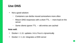 Use DNS
●
Not a good solution:
– Containers can die/be moved somewhere more often
– Return DNS responses with a short TTL → more load on the
server
– Some clients ignore TTL → old entries are cached
Note well:
●
Docker < 1.11: updates /etc/hosts dynamically
●
Docker >= 1.11: integrates a DNS server
23
 