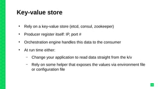 Key-value store
●
Rely on a key-value store (etcd, consul, zookeeper)
●
Producer register itself: IP, port #
●
Orchestration engine handles this data to the consumer
●
At run time either:
– Change your application to read data straight from the k/v
– Rely on some helper that exposes the values via environment file
or configuration file
24
 