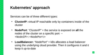 Kubernetes’ approach
Services can be of three different types:
●
ClusterIP: virtual IP reachable only by containers inside of the
cluster
●
NodePort: “ClusterIP” + the service is exposed on all the
nodes of the cluster on a specific port →
<NodeIP>:<NodePort>
●
LoadBalancer: “NodePort” + k8s allocates a load balancer
using the underlying cloud provider. Then it configures it and it
keep it up-to-date
34
 