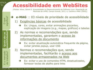 ETICP
’11
                     Acessibilidade em WebSites
                     [Fontes: Alves, Daniel D. Acessibilidade no Desenvolvimento de Software Livre. Dissertação de
                                               Mestrado da UFMS, Campo Grande, 2011; e, Cartilha e-MAG (2005)]


                     e-MAG :: 03 níveis de prioridade de acessibilidade
  significa?
    O que




                       1) Exigências básicas de acessibilidade
                                  Ex: Língua, cores, evitar animações piscantes,
                                   explicação de imagens (e.g., mapas, gráficos) e tabelas
  possibilidades?




                       2) As normas e recomendações que, sendo
   Quais são as




                          implementadas, garantem o acesso às
                          informações do documento
                                  Ex: evitar atualização automática frequente da página,
                                   evitar janelas popup, usar CSS
                       3) Normas e recomendações que, sendo
  E o mercado
  de trabalho?




                          implementadas, facilitarão o acesso aos
                          documentos armazenados na Web
                                  Ex: evitar o uso de comandos HTML desatualizados,
                                   fornecer teclas de atalho para links
                                                                                                                     10
 Profª MSc Soraia Silva Prietch :: Tecnologias Assistivas e Acessibilidade (27/Out/11)
 
