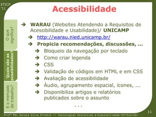 ETICP
’11
                               Acessibilidade
                     WARAU (Websites Atendendo a Requisitos de
  significa?




                      Acessibilidade e Usabilidade)/ UNICAMP
    O que




                      http://warau.nied.unicamp.br/
                      Propicia recomendações, discussões, ...
                        Bloqueio da navegação por teclado
  possibilidades?
   Quais são as




                        Como criar legenda
                        CSS
                        Validação de códigos em HTML e em CSS
                        Avaliação de acessibilidade
                        Áudio, agrupamento espacial, ícones, ...
  E o mercado
  de trabalho?




                        Disponibiliza artigos e relatórios
                           publicados sobre o assunto
                                             ...
                                                                                         11
 Profª MSc Soraia Silva Prietch :: Tecnologias Assistivas e Acessibilidade (27/Out/11)
 