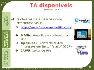 ETICP
’11
                               TA disponíveis
                                             para compra
  significa?




                     Softwares para pessoas com
    O que




                      deficiência visual
                       http://www.freedomscientific.com/
  possibilidades?
   Quais são as




                       MAGic: Amplifica o conteúdo na
                        tela
                       OpenBook: Converte textos
                        impressos em texto “falado” (OCR)
                       JAWS: Leitor de tela
  E o mercado
  de trabalho?




                                                                                         15
 Profª MSc Soraia Silva Prietch :: Tecnologias Assistivas e Acessibilidade (27/Out/11)
 
