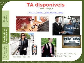 ETICP
’11
                               TA disponíveis
                                             para compra
                                http://www.humanware.com/
  significa?
    O que
  possibilidades?
   Quais são as
  E o mercado
  de trabalho?




                                                                 Digital Talking
                    Trekker Breeze                               Book Player
                                                                                         16
 Profª MSc Soraia Silva Prietch :: Tecnologias Assistivas e Acessibilidade (27/Out/11)
 