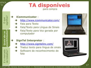 ETICP
’11
                                  TA disponíveis
                                             para compra


                         iCommunicator :
  significa?



                    
    O que




                         http://www.icommunicator.com/
                         Fala para Texto
                         Fala/Texto para Língua de Sinais
                         Fala/Texto para Voz gerada por
  possibilidades?
   Quais são as




                            computador

                        SignTel Interpreter :
                         http://www.signtelinc.com/
                         Traduz texto para língua de sinais
                         Software de reconhecimento de
  E o mercado
  de trabalho?




                            fala



                                                                                         17
 Profª MSc Soraia Silva Prietch :: Tecnologias Assistivas e Acessibilidade (27/Out/11)
 