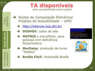 ETICP
’11
                              TA disponíveis
                                para uso/download (sem custos)


                     Núcleo de Computação Eletrônica/
  significa?
    O que




                      Projetos de Acessibilidade – UFRJ
                       http://intervox.nce.ufrj.br/
                       DOSVOX: Leitor de tela
  possibilidades?
   Quais são as




                       MOTRIX e microFênix: para
                        pessoas com deficiência
                        física/motora
                       MecDaisy: produção de livros
                        “falados”
  E o mercado
  de trabalho?




                       Braille Fácil: impressão Braille


                                                                                         19
 Profª MSc Soraia Silva Prietch :: Tecnologias Assistivas e Acessibilidade (27/Out/11)
 