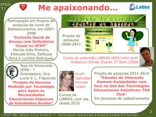 ETICP
’11                   Me apaixonando...
   Participação em Projeto de
      pesquisa do curso de
   Biblioteconomia, em 2007-
              2008
      “Inclusão Social de            Projeto de
                cv
   Alunos com Deficiência             pesquisa                 cv
        Visual na UFMT”              2008-2011
      Mariza Inês Pinheiro,
     Edileuda Diniz, Edileusa
    Pena e Luciléia Rodrigues         Curso de extensão LIBRAS (60h) com prof.
                                          Anderson Simão Duarte 2º Sem./2008
        Tese de Doutorado
        2009 - ?
        Orientadora: Dra.                   Profª.   Projeto de pesquisa 2011-2014
        Lucia V. L. Filgueiras              Samadar     “Estudos da Interação
    “Projeto de Recurso                     Polinati   Homem-Computador com
             cv                                      foco no Uso das Tecnologias
   Mediado por Tecnologia                   Lopes                  cv
       para Apoio às                                 Educacionais Assistivas: TEA
       Necessidades                 Cursos de                    Club”
   Educacionais Especiais           LIBRAS, com ela, Em processo de cadastramento
   de Estudantes Surdos”            desde 2010

                                                                                         2
 Profª MSc Soraia Silva Prietch :: Tecnologias Assistivas e Acessibilidade (27/Out/11)
 