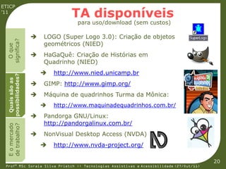 ETICP
’11
                                 TA disponíveis
                                   para uso/download (sem custos)

                       LOGO (Super Logo 3.0): Criação de objetos
  significa?




                        geométricos (NIED)
    O que




                       HaGaQuê: Criação de Histórias em
                        Quadrinho (NIED)
                           http://www.nied.unicamp.br
  possibilidades?
   Quais são as




                       GIMP: http://www.gimp.org/
                       Máquina de quadrinhos Turma da Mônica:
                           http://www.maquinadequadrinhos.com.br/
                       Pandorga GNU/Linux:
                        http://pandorgalinux.com.br/
  E o mercado
  de trabalho?




                       NonVisual Desktop Access (NVDA)
                           http://www.nvda-project.org/

                                                                                         20
 Profª MSc Soraia Silva Prietch :: Tecnologias Assistivas e Acessibilidade (27/Out/11)
 