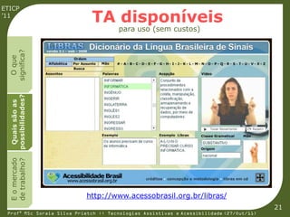 ETICP
’11
                             TA disponíveis
                                      para uso (sem custos)
  significa?
    O que
  possibilidades?
   Quais são as
  E o mercado
  de trabalho?




                           http://www.acessobrasil.org.br/libras/
                                                                                         21
 Profª MSc Soraia Silva Prietch :: Tecnologias Assistivas e Acessibilidade (27/Out/11)
 