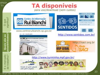 ETICP
’11
                                 TA disponíveis
                                   para uso/download (sem custos)
  significa?
    O que




                    www.centroruibianchi.sp.gov.br
  possibilidades?




                                                       http://www.sentidos.com.br/
   Quais são as




                                                                      http://saci.org.br
  E o mercado
  de trabalho?




                                 http://www.turminha.mpf.gov.br/




                                                                                         23
 Profª MSc Soraia Silva Prietch :: Tecnologias Assistivas e Acessibilidade (27/Out/11)
 