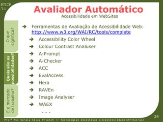 ETICP
’11
                        Avaliador Automático
                                       Acessibilidade em WebSites

                       Ferramentas de Avaliação de Acessibilidade Web:
  significa?




                        http://www.w3.org/WAI/RC/tools/complete
    O que




                           Accessibility Color Wheel
                           Colour Contrast Analuser
                           A-Prompt
  possibilidades?
   Quais são as




                           A-Checker
                           ACC
                           EvalAccess
                           Hera
                           RAVEn
  E o mercado
  de trabalho?




                           Image Analyser
                           WAEX
                             ...
                                                                                         24
 Profª MSc Soraia Silva Prietch :: Tecnologias Assistivas e Acessibilidade (27/Out/11)
 