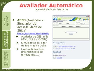 ETICP
’11
                          Avaliador Automático
                                         Acessibilidade em WebSites
  significa?
    O que




                     ASES (Avaliador e
                      Simulador de
                      Acessibilidade de
                      Sítios):
  possibilidades?




                       http://governoeletronico.gov.br/
   Quais são as




                          Avaliador de CSS, e de
                           HTML (4.01 e XHTML)
                          Simuladores de leitor
                           de tela e Baixa visão
                          Links redundantes,
                           preenchimento de
  E o mercado
  de trabalho?




                           formulários, ...




                                                                                         25
 Profª MSc Soraia Silva Prietch :: Tecnologias Assistivas e Acessibilidade (27/Out/11)
 