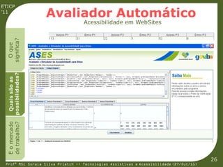 ETICP
’11
                    Avaliador Automático
                                   Acessibilidade em WebSites
  significa?
    O que
  possibilidades?
   Quais são as
  E o mercado
  de trabalho?




                                                                                         26
 Profª MSc Soraia Silva Prietch :: Tecnologias Assistivas e Acessibilidade (27/Out/11)
 