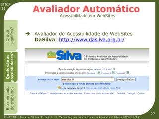 ETICP
’11
                      Avaliador Automático
                                   Acessibilidade em WebSites
  significa?
    O que




                     Avaliador de Acessibilidade de WebSites
                      DaSilva: http://www.dasilva.org.br/
  possibilidades?
   Quais são as
  E o mercado
  de trabalho?




                                                                                         27
 Profª MSc Soraia Silva Prietch :: Tecnologias Assistivas e Acessibilidade (27/Out/11)
 