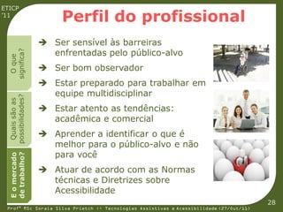 ETICP
’11
                         Perfil do profissional
                     Ser sensível às barreiras
                      enfrentadas pelo público-alvo
  significa?
    O que




                     Ser bom observador
                     Estar preparado para trabalhar em
                      equipe multidisciplinar
  possibilidades?
   Quais são as




                     Estar atento as tendências:
                      acadêmica e comercial
                     Aprender a identificar o que é
                      melhor para o público-alvo e não
                      para você
  de trabalho?
  E o mercado




                     Atuar de acordo com as Normas
                      técnicas e Diretrizes sobre
                      Acessibilidade
                                                                                         28
 Profª MSc Soraia Silva Prietch :: Tecnologias Assistivas e Acessibilidade (27/Out/11)
 