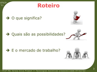 ETICP
’11
                                    Roteiro

     O que significa?



     Quais são as possibilidades?



     E o mercado de trabalho?



                                                                                         3
 Profª MSc Soraia Silva Prietch :: Tecnologias Assistivas e Acessibilidade (27/Out/11)
 