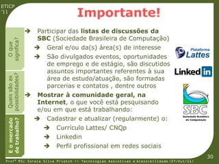 ETICP
’11
                                       Importante!
                       Participar das listas de discussões da
                        SBC (Sociedade Brasileira de Computação)
  significa?
    O que




                           Geral e/ou da(s) área(s) de interesse
                           São divulgados eventos, oportunidades
                            de emprego e de estágio, são discutidos
                            assuntos importantes referentes à sua
  possibilidades?




                            área de estudo/atuação, são formadas
   Quais são as




                            parcerias e contatos , dentre outros
                       Mostrar à comunidade geral, na
                        Internet, o que você está pesquisando
                        e/ou em que está trabalhando:
                           Cadastrar e atualizar (regularmente) o:
  de trabalho?
  E o mercado




                               Currículo Lattes/ CNQp
                               Linkedin
                               Perfil profissional em redes sociais
                                                                                         30
 Profª MSc Soraia Silva Prietch :: Tecnologias Assistivas e Acessibilidade (27/Out/11)
 