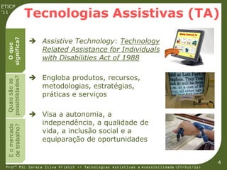 ETICP
’11
                    Tecnologias Assistivas (TA)

                     Assistive Technology: Technology
  significa?
    O que




                      Related Assistance for Individuals
                      with Disabilities Act of 1988

                     Engloba produtos, recursos,
  possibilidades?
   Quais são as




                      metodologias, estratégias,
                      práticas e serviços

                     Visa a autonomia, a
                      independência, a qualidade de
  E o mercado
  de trabalho?




                      vida, a inclusão social e a
                      equiparação de oportunidades


                                                                                         4
 Profª MSc Soraia Silva Prietch :: Tecnologias Assistivas e Acessibilidade (27/Out/11)
 