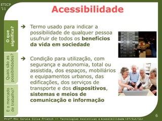 ETICP
’11
                               Acessibilidade
                     Termo usado para indicar a
  significa?




                      possibilidade de qualquer pessoa
    O que




                      usufruir de todos os benefícios
                      da vida em sociedade
  possibilidades?




                     Condição para utilização, com
   Quais são as




                      segurança e autonomia, total ou
                      assistida, dos espaços, mobiliários
                      e equipamentos urbanos, das
                      edificações, dos serviços de
                      transporte e dos dispositivos,
  E o mercado
  de trabalho?




                      sistemas e meios de
                      comunicação e informação


                                                                                         6
 Profª MSc Soraia Silva Prietch :: Tecnologias Assistivas e Acessibilidade (27/Out/11)
 