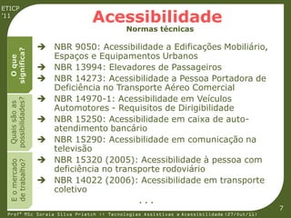 ETICP
’11
                                Acessibilidade
                                         Normas técnicas

                     NBR 9050: Acessibilidade a Edificações Mobiliário,
  significa?




                      Espaços e Equipamentos Urbanos
    O que




                     NBR 13994: Elevadores de Passageiros
                     NBR 14273: Acessibilidade a Pessoa Portadora de
                      Deficiência no Transporte Aéreo Comercial
                     NBR 14970-1: Acessibilidade em Veículos
  possibilidades?
   Quais são as




                      Automotores - Requisitos de Dirigibilidade
                     NBR 15250: Acessibilidade em caixa de auto-
                      atendimento bancário
                     NBR 15290: Acessibilidade em comunicação na
                      televisão
                     NBR 15320 (2005): Acessibilidade à pessoa com
  E o mercado
  de trabalho?




                      deficiência no transporte rodoviário
                     NBR 14022 (2006): Acessibilidade em transporte
                      coletivo
                                             ...
                                                                                         7
 Profª MSc Soraia Silva Prietch :: Tecnologias Assistivas e Acessibilidade (27/Out/11)
 