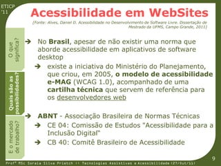 ETICP
’11
                     Acessibilidade em WebSites
                      [Fonte: Alves, Daniel D. Acessibilidade no Desenvolvimento de Software Livre. Dissertação de
                                                                         Mestrado da UFMS, Campo Grande, 2011]



                     No Brasil, apesar de não existir uma norma que
  significa?
    O que




                      aborde acessibilidade em aplicativos de software
                      desktop
                      existe a iniciativa do Ministério do Planejamento,
                         que criou, em 2005, o modelo de acessibilidade
  possibilidades?
   Quais são as




                         e-MAG (WCAG 1.0), acompanhado de uma
                         cartilha técnica que servem de referência para
                         os desenvolvedores web

                     ABNT - Associação Brasileira de Normas Técnicas
  E o mercado
  de trabalho?




                      CE 04: Comissão de Estudos "Acessibilidade para a
                        Inclusão Digital“
                      CB 40: Comitê Brasileiro de Acessibilidade

                                                                                                                     9
 Profª MSc Soraia Silva Prietch :: Tecnologias Assistivas e Acessibilidade (27/Out/11)
 