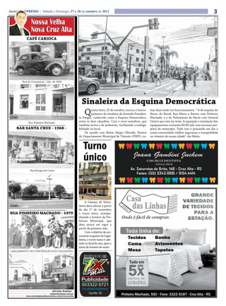 Jornal O EXPRESSO | Sábado e Domingo, 27 e 28 de outubro de 2012                                                                                                     3
              Nossa Velha
              Nova Cruz Alta
           CAFÉ CARIOCA




        Rua do Commercio - Déc. de 1950




                                                           Sinaleira da Esquina Democrática
HOJE
                                                            Q      uinta-feira, 25 de outubro, iniciou o funcio-
                                                                   namento da sinaleira da Avenida Presiden-
                                                         te Vargas, conhecida como a Esquina Democrática,
                                                                                                                   tras duas estão em funcionamento. “ A da esquina do
                                                                                                                   Banco do Brasil, Rua Mariz e Barros com Pinheiro
                                                                                                                   Machado, e a da Voluntárias da Pátria com General
            Rua Pinheiro Machado                         entre os dois calçadões. Com o novo semáforo, que         Osório que está em teste. A aquisição e instalação dos
                                                         também inclui o de pedestres, facilitando a trafega-      equipamentos custaram R$ 80 mil, com recursos pró-
    BAR SANTA CRUZ - 1968 -                              bilidade no local.                                        prios do município. Tudo isso é pensando em dar a
                                                              De acordo com Mário Sérgio Oliveski, Diretor         nossa comunidade melhor segurança e tranquilidade
                                                         do Departamento Municipal de Trânsito (DMT), ou-          no trânsito de nossa cidade”, diz Mário.


                                                            Turno
                                                            único
              Rua Borges do Canto




                                                              A Câmara de Verea-
 HOJE                                                    dores deve adotar a partir
                                                         do dia 1º de novembro
RUA PINHEIRO MACHADO - 1979                              o turno único, acompa-
                                                         nhando o horário da Pre-
                                                         feitura Municipal, que
                                                         deve entrar em vigor a
                                                         partir do próximo mês.
                                                              Com o objetivo de eco-
                                                         nomizar os gastos do Legis-
                                                         lativo, o turno único é ado-
                                                         tado no final do ano, após o
                                                         início do horário de verão.
LANÇAMENTO DA CONSTRUÇÃO DOS CALÇADÕES




HOJE
                                 Alfredo Roeber -
                              roeber@comnet.com.br
          www.unimedplanaltocentralrs.com.br/cruz-alta
 