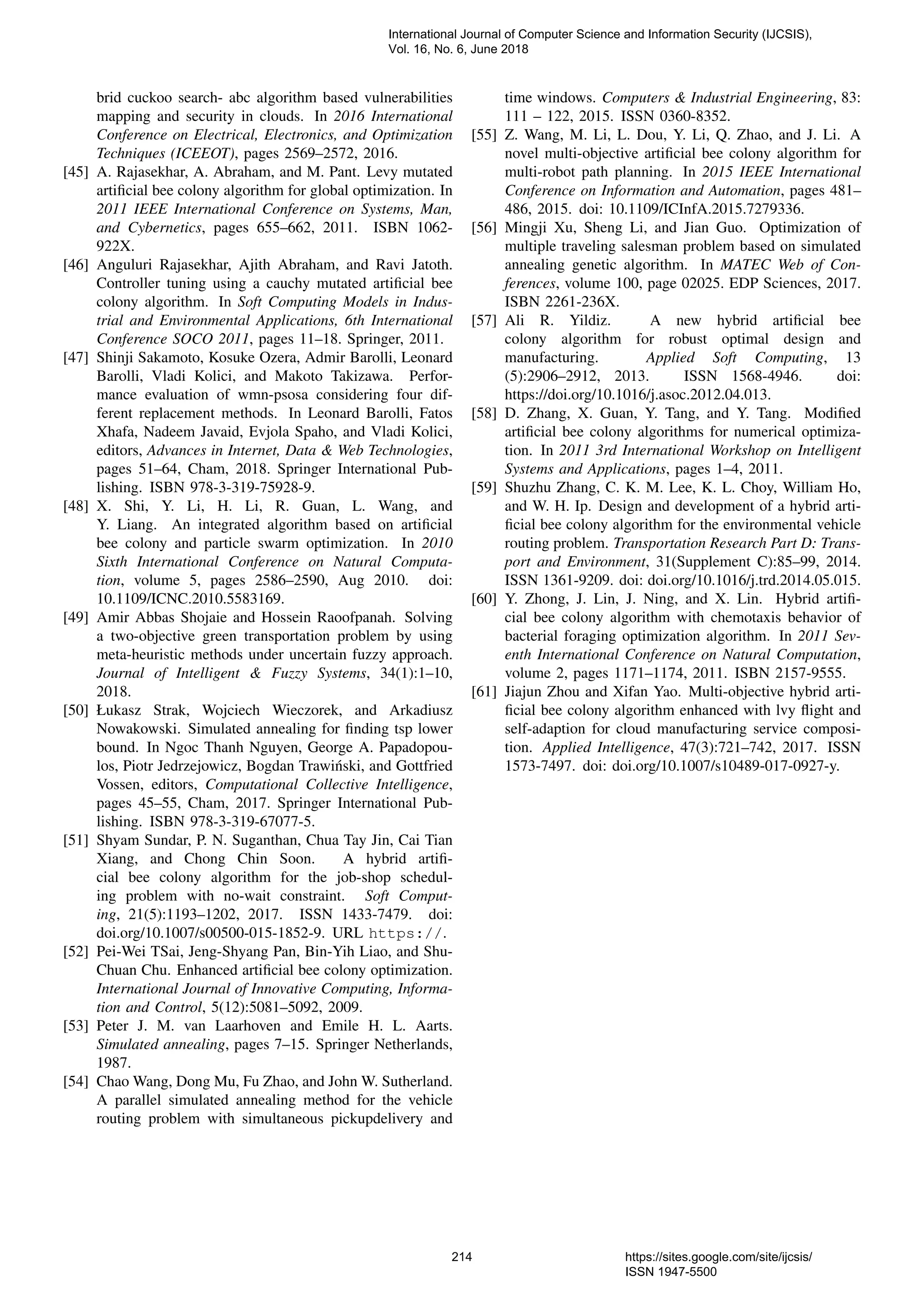 brid cuckoo search- abc algorithm based vulnerabilities mapping and security in clouds. In 2016 International Conference on Electrical, Electronics, and Optimization Techniques (ICEEOT), pages 2569–2572, 2016. [45] A. Rajasekhar, A. Abraham, and M. Pant. Levy mutated artiﬁcial bee colony algorithm for global optimization. In 2011 IEEE International Conference on Systems, Man, and Cybernetics, pages 655–662, 2011. ISBN 1062- 922X. [46] Anguluri Rajasekhar, Ajith Abraham, and Ravi Jatoth. Controller tuning using a cauchy mutated artiﬁcial bee colony algorithm. In Soft Computing Models in Indus- trial and Environmental Applications, 6th International Conference SOCO 2011, pages 11–18. Springer, 2011. [47] Shinji Sakamoto, Kosuke Ozera, Admir Barolli, Leonard Barolli, Vladi Kolici, and Makoto Takizawa. Perfor- mance evaluation of wmn-psosa considering four dif- ferent replacement methods. In Leonard Barolli, Fatos Xhafa, Nadeem Javaid, Evjola Spaho, and Vladi Kolici, editors, Advances in Internet, Data & Web Technologies, pages 51–64, Cham, 2018. Springer International Pub- lishing. ISBN 978-3-319-75928-9. [48] X. Shi, Y. Li, H. Li, R. Guan, L. Wang, and Y. Liang. An integrated algorithm based on artiﬁcial bee colony and particle swarm optimization. In 2010 Sixth International Conference on Natural Computa- tion, volume 5, pages 2586–2590, Aug 2010. doi: 10.1109/ICNC.2010.5583169. [49] Amir Abbas Shojaie and Hossein Raoofpanah. Solving a two-objective green transportation problem by using meta-heuristic methods under uncertain fuzzy approach. Journal of Intelligent & Fuzzy Systems, 34(1):1–10, 2018. [50] Łukasz Strak, Wojciech Wieczorek, and Arkadiusz Nowakowski. Simulated annealing for ﬁnding tsp lower bound. In Ngoc Thanh Nguyen, George A. Papadopou- los, Piotr Jedrzejowicz, Bogdan Trawi´nski, and Gottfried Vossen, editors, Computational Collective Intelligence, pages 45–55, Cham, 2017. Springer International Pub- lishing. ISBN 978-3-319-67077-5. [51] Shyam Sundar, P. N. Suganthan, Chua Tay Jin, Cai Tian Xiang, and Chong Chin Soon. A hybrid artiﬁ- cial bee colony algorithm for the job-shop schedul- ing problem with no-wait constraint. Soft Comput- ing, 21(5):1193–1202, 2017. ISSN 1433-7479. doi: doi.org/10.1007/s00500-015-1852-9. URL https://. [52] Pei-Wei TSai, Jeng-Shyang Pan, Bin-Yih Liao, and Shu- Chuan Chu. Enhanced artiﬁcial bee colony optimization. International Journal of Innovative Computing, Informa- tion and Control, 5(12):5081–5092, 2009. [53] Peter J. M. van Laarhoven and Emile H. L. Aarts. Simulated annealing, pages 7–15. Springer Netherlands, 1987. [54] Chao Wang, Dong Mu, Fu Zhao, and John W. Sutherland. A parallel simulated annealing method for the vehicle routing problem with simultaneous pickupdelivery and time windows. Computers & Industrial Engineering, 83: 111 – 122, 2015. ISSN 0360-8352. [55] Z. Wang, M. Li, L. Dou, Y. Li, Q. Zhao, and J. Li. A novel multi-objective artiﬁcial bee colony algorithm for multi-robot path planning. In 2015 IEEE International Conference on Information and Automation, pages 481– 486, 2015. doi: 10.1109/ICInfA.2015.7279336. [56] Mingji Xu, Sheng Li, and Jian Guo. Optimization of multiple traveling salesman problem based on simulated annealing genetic algorithm. In MATEC Web of Con- ferences, volume 100, page 02025. EDP Sciences, 2017. ISBN 2261-236X. [57] Ali R. Yildiz. A new hybrid artiﬁcial bee colony algorithm for robust optimal design and manufacturing. Applied Soft Computing, 13 (5):2906–2912, 2013. ISSN 1568-4946. doi: https://doi.org/10.1016/j.asoc.2012.04.013. [58] D. Zhang, X. Guan, Y. Tang, and Y. Tang. Modiﬁed artiﬁcial bee colony algorithms for numerical optimiza- tion. In 2011 3rd International Workshop on Intelligent Systems and Applications, pages 1–4, 2011. [59] Shuzhu Zhang, C. K. M. Lee, K. L. Choy, William Ho, and W. H. Ip. Design and development of a hybrid arti- ﬁcial bee colony algorithm for the environmental vehicle routing problem. Transportation Research Part D: Trans- port and Environment, 31(Supplement C):85–99, 2014. ISSN 1361-9209. doi: doi.org/10.1016/j.trd.2014.05.015. [60] Y. Zhong, J. Lin, J. Ning, and X. Lin. Hybrid artiﬁ- cial bee colony algorithm with chemotaxis behavior of bacterial foraging optimization algorithm. In 2011 Sev- enth International Conference on Natural Computation, volume 2, pages 1171–1174, 2011. ISBN 2157-9555. [61] Jiajun Zhou and Xifan Yao. Multi-objective hybrid arti- ﬁcial bee colony algorithm enhanced with lvy ﬂight and self-adaption for cloud manufacturing service composi- tion. Applied Intelligence, 47(3):721–742, 2017. ISSN 1573-7497. doi: doi.org/10.1007/s10489-017-0927-y. International Journal of Computer Science and Information Security (IJCSIS), Vol. 16, No. 6, June 2018 214 https://sites.google.com/site/ijcsis/ ISSN 1947-5500 