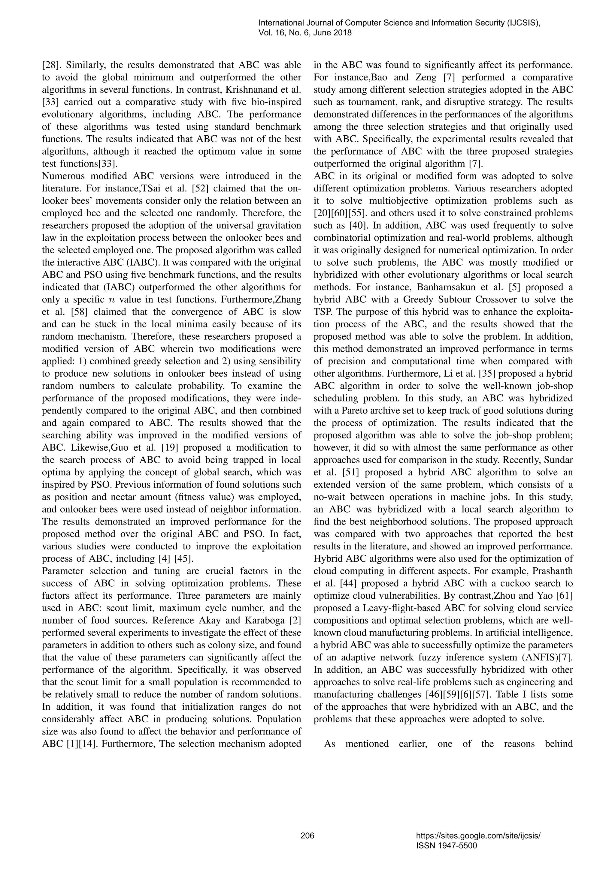 [28]. Similarly, the results demonstrated that ABC was able to avoid the global minimum and outperformed the other algorithms in several functions. In contrast, Krishnanand et al. [33] carried out a comparative study with ﬁve bio-inspired evolutionary algorithms, including ABC. The performance of these algorithms was tested using standard benchmark functions. The results indicated that ABC was not of the best algorithms, although it reached the optimum value in some test functions[33]. Numerous modiﬁed ABC versions were introduced in the literature. For instance,TSai et al. [52] claimed that the on- looker bees’ movements consider only the relation between an employed bee and the selected one randomly. Therefore, the researchers proposed the adoption of the universal gravitation law in the exploitation process between the onlooker bees and the selected employed one. The proposed algorithm was called the interactive ABC (IABC). It was compared with the original ABC and PSO using ﬁve benchmark functions, and the results indicated that (IABC) outperformed the other algorithms for only a speciﬁc n value in test functions. Furthermore,Zhang et al. [58] claimed that the convergence of ABC is slow and can be stuck in the local minima easily because of its random mechanism. Therefore, these researchers proposed a modiﬁed version of ABC wherein two modiﬁcations were applied: 1) combined greedy selection and 2) using sensibility to produce new solutions in onlooker bees instead of using random numbers to calculate probability. To examine the performance of the proposed modiﬁcations, they were inde- pendently compared to the original ABC, and then combined and again compared to ABC. The results showed that the searching ability was improved in the modiﬁed versions of ABC. Likewise,Guo et al. [19] proposed a modiﬁcation to the search process of ABC to avoid being trapped in local optima by applying the concept of global search, which was inspired by PSO. Previous information of found solutions such as position and nectar amount (ﬁtness value) was employed, and onlooker bees were used instead of neighbor information. The results demonstrated an improved performance for the proposed method over the original ABC and PSO. In fact, various studies were conducted to improve the exploitation process of ABC, including [4] [45]. Parameter selection and tuning are crucial factors in the success of ABC in solving optimization problems. These factors affect its performance. Three parameters are mainly used in ABC: scout limit, maximum cycle number, and the number of food sources. Reference Akay and Karaboga [2] performed several experiments to investigate the effect of these parameters in addition to others such as colony size, and found that the value of these parameters can signiﬁcantly affect the performance of the algorithm. Speciﬁcally, it was observed that the scout limit for a small population is recommended to be relatively small to reduce the number of random solutions. In addition, it was found that initialization ranges do not considerably affect ABC in producing solutions. Population size was also found to affect the behavior and performance of ABC [1][14]. Furthermore, The selection mechanism adopted in the ABC was found to signiﬁcantly affect its performance. For instance,Bao and Zeng [7] performed a comparative study among different selection strategies adopted in the ABC such as tournament, rank, and disruptive strategy. The results demonstrated differences in the performances of the algorithms among the three selection strategies and that originally used with ABC. Speciﬁcally, the experimental results revealed that the performance of ABC with the three proposed strategies outperformed the original algorithm [7]. ABC in its original or modiﬁed form was adopted to solve different optimization problems. Various researchers adopted it to solve multiobjective optimization problems such as [20][60][55], and others used it to solve constrained problems such as [40]. In addition, ABC was used frequently to solve combinatorial optimization and real-world problems, although it was originally designed for numerical optimization. In order to solve such problems, the ABC was mostly modiﬁed or hybridized with other evolutionary algorithms or local search methods. For instance, Banharnsakun et al. [5] proposed a hybrid ABC with a Greedy Subtour Crossover to solve the TSP. The purpose of this hybrid was to enhance the exploita- tion process of the ABC, and the results showed that the proposed method was able to solve the problem. In addition, this method demonstrated an improved performance in terms of precision and computational time when compared with other algorithms. Furthermore, Li et al. [35] proposed a hybrid ABC algorithm in order to solve the well-known job-shop scheduling problem. In this study, an ABC was hybridized with a Pareto archive set to keep track of good solutions during the process of optimization. The results indicated that the proposed algorithm was able to solve the job-shop problem; however, it did so with almost the same performance as other approaches used for comparison in the study. Recently, Sundar et al. [51] proposed a hybrid ABC algorithm to solve an extended version of the same problem, which consists of a no-wait between operations in machine jobs. In this study, an ABC was hybridized with a local search algorithm to ﬁnd the best neighborhood solutions. The proposed approach was compared with two approaches that reported the best results in the literature, and showed an improved performance. Hybrid ABC algorithms were also used for the optimization of cloud computing in different aspects. For example, Prashanth et al. [44] proposed a hybrid ABC with a cuckoo search to optimize cloud vulnerabilities. By contrast,Zhou and Yao [61] proposed a Leavy-ﬂight-based ABC for solving cloud service compositions and optimal selection problems, which are well- known cloud manufacturing problems. In artiﬁcial intelligence, a hybrid ABC was able to successfully optimize the parameters of an adaptive network fuzzy inference system (ANFIS)[7]. In addition, an ABC was successfully hybridized with other approaches to solve real-life problems such as engineering and manufacturing challenges [46][59][6][57]. Table I lists some of the approaches that were hybridized with an ABC, and the problems that these approaches were adopted to solve. As mentioned earlier, one of the reasons behind International Journal of Computer Science and Information Security (IJCSIS), Vol. 16, No. 6, June 2018 206 https://sites.google.com/site/ijcsis/ ISSN 1947-5500 