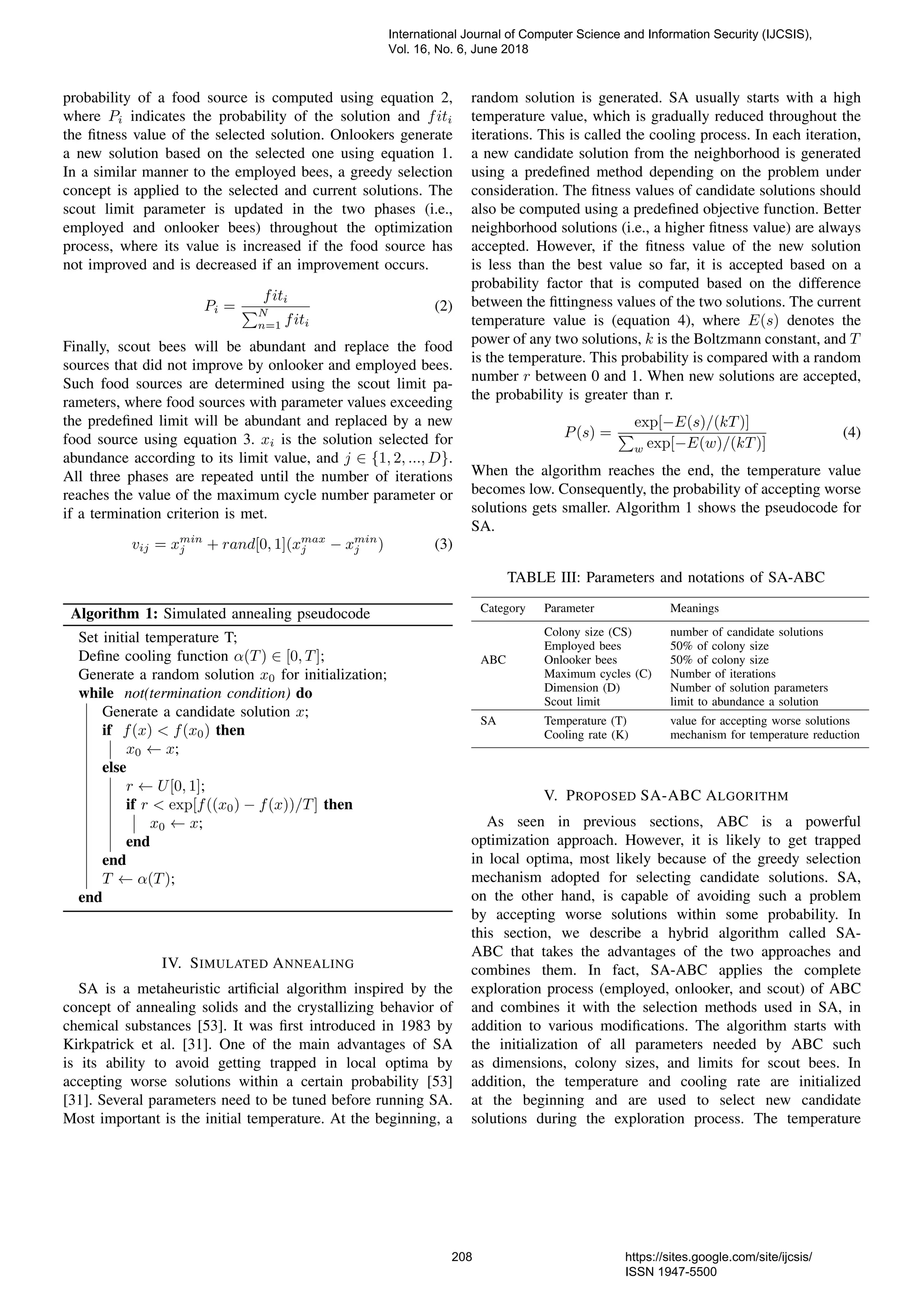 probability of a food source is computed using equation 2, where Pi indicates the probability of the solution and fiti the ﬁtness value of the selected solution. Onlookers generate a new solution based on the selected one using equation 1. In a similar manner to the employed bees, a greedy selection concept is applied to the selected and current solutions. The scout limit parameter is updated in the two phases (i.e., employed and onlooker bees) throughout the optimization process, where its value is increased if the food source has not improved and is decreased if an improvement occurs. Pi = fiti N n=1 fiti (2) Finally, scout bees will be abundant and replace the food sources that did not improve by onlooker and employed bees. Such food sources are determined using the scout limit pa- rameters, where food sources with parameter values exceeding the predeﬁned limit will be abundant and replaced by a new food source using equation 3. xi is the solution selected for abundance according to its limit value, and j ∈ {1, 2, ..., D}. All three phases are repeated until the number of iterations reaches the value of the maximum cycle number parameter or if a termination criterion is met. vij = xmin j + rand[0, 1](xmax j − xmin j ) (3) Algorithm 1: Simulated annealing pseudocode Set initial temperature T; Deﬁne cooling function α(T) ∈ [0, T]; Generate a random solution x0 for initialization; while not(termination condition) do Generate a candidate solution x; if f(x) < f(x0) then x0 ← x; else r ← U[0, 1]; if r < exp[f((x0) − f(x))/T] then x0 ← x; end end T ← α(T); end IV. SIMULATED ANNEALING SA is a metaheuristic artiﬁcial algorithm inspired by the concept of annealing solids and the crystallizing behavior of chemical substances [53]. It was ﬁrst introduced in 1983 by Kirkpatrick et al. [31]. One of the main advantages of SA is its ability to avoid getting trapped in local optima by accepting worse solutions within a certain probability [53] [31]. Several parameters need to be tuned before running SA. Most important is the initial temperature. At the beginning, a random solution is generated. SA usually starts with a high temperature value, which is gradually reduced throughout the iterations. This is called the cooling process. In each iteration, a new candidate solution from the neighborhood is generated using a predeﬁned method depending on the problem under consideration. The ﬁtness values of candidate solutions should also be computed using a predeﬁned objective function. Better neighborhood solutions (i.e., a higher ﬁtness value) are always accepted. However, if the ﬁtness value of the new solution is less than the best value so far, it is accepted based on a probability factor that is computed based on the difference between the ﬁttingness values of the two solutions. The current temperature value is (equation 4), where E(s) denotes the power of any two solutions, k is the Boltzmann constant, and T is the temperature. This probability is compared with a random number r between 0 and 1. When new solutions are accepted, the probability is greater than r. P(s) = exp[−E(s)/(kT)] w exp[−E(w)/(kT)] (4) When the algorithm reaches the end, the temperature value becomes low. Consequently, the probability of accepting worse solutions gets smaller. Algorithm 1 shows the pseudocode for SA. TABLE III: Parameters and notations of SA-ABC Category Parameter Meanings Colony size (CS) number of candidate solutions Employed bees 50% of colony size ABC Onlooker bees 50% of colony size Maximum cycles (C) Number of iterations Dimension (D) Number of solution parameters Scout limit limit to abundance a solution SA Temperature (T) value for accepting worse solutions Cooling rate (K) mechanism for temperature reduction V. PROPOSED SA-ABC ALGORITHM As seen in previous sections, ABC is a powerful optimization approach. However, it is likely to get trapped in local optima, most likely because of the greedy selection mechanism adopted for selecting candidate solutions. SA, on the other hand, is capable of avoiding such a problem by accepting worse solutions within some probability. In this section, we describe a hybrid algorithm called SA- ABC that takes the advantages of the two approaches and combines them. In fact, SA-ABC applies the complete exploration process (employed, onlooker, and scout) of ABC and combines it with the selection methods used in SA, in addition to various modiﬁcations. The algorithm starts with the initialization of all parameters needed by ABC such as dimensions, colony sizes, and limits for scout bees. In addition, the temperature and cooling rate are initialized at the beginning and are used to select new candidate solutions during the exploration process. The temperature International Journal of Computer Science and Information Security (IJCSIS), Vol. 16, No. 6, June 2018 208 https://sites.google.com/site/ijcsis/ ISSN 1947-5500 