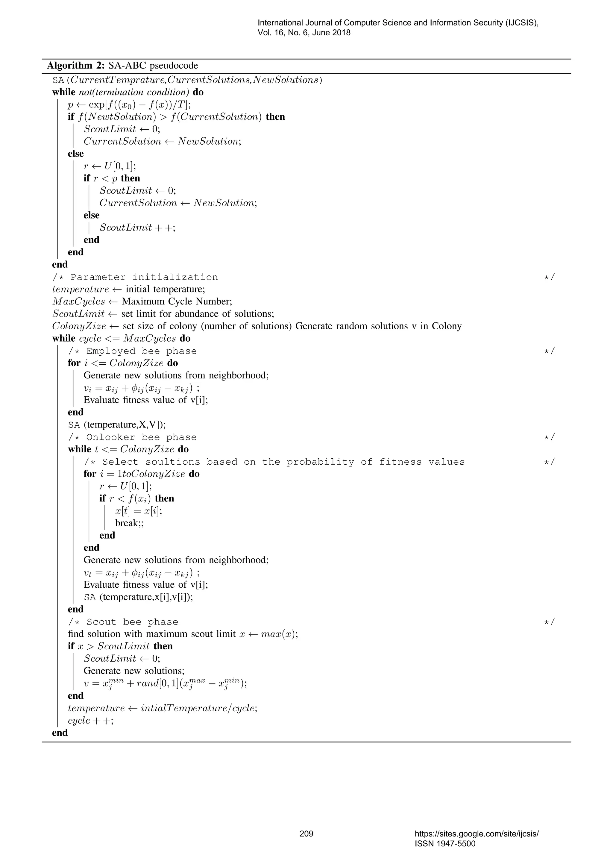 Algorithm 2: SA-ABC pseudocode SA(CurrentTemprature,CurrentSolutions,NewSolutions) while not(termination condition) do p ← exp[f((x0) − f(x))/T]; if f(NewtSolution) > f(CurrentSolution) then ScoutLimit ← 0; CurrentSolution ← NewSolution; else r ← U[0, 1]; if r < p then ScoutLimit ← 0; CurrentSolution ← NewSolution; else ScoutLimit + +; end end end /* Parameter initialization */ temperature ← initial temperature; MaxCycles ← Maximum Cycle Number; ScoutLimit ← set limit for abundance of solutions; ColonyZize ← set size of colony (number of solutions) Generate random solutions v in Colony while cycle <= MaxCycles do /* Employed bee phase */ for i <= ColonyZize do Generate new solutions from neighborhood; vi = xij + φij(xij − xkj) ; Evaluate ﬁtness value of v[i]; end SA (temperature,X,V]); /* Onlooker bee phase */ while t <= ColonyZize do /* Select soultions based on the probability of fitness values */ for i = 1toColonyZize do r ← U[0, 1]; if r < f(xi) then x[t] = x[i]; break;; end end Generate new solutions from neighborhood; vt = xij + φij(xij − xkj) ; Evaluate ﬁtness value of v[i]; SA (temperature,x[i],v[i]); end /* Scout bee phase */ ﬁnd solution with maximum scout limit x ← max(x); if x > ScoutLimit then ScoutLimit ← 0; Generate new solutions; v = xmin j + rand[0, 1](xmax j − xmin j ); end temperature ← intialTemperature/cycle; cycle + +; end International Journal of Computer Science and Information Security (IJCSIS), Vol. 16, No. 6, June 2018 209 https://sites.google.com/site/ijcsis/ ISSN 1947-5500 