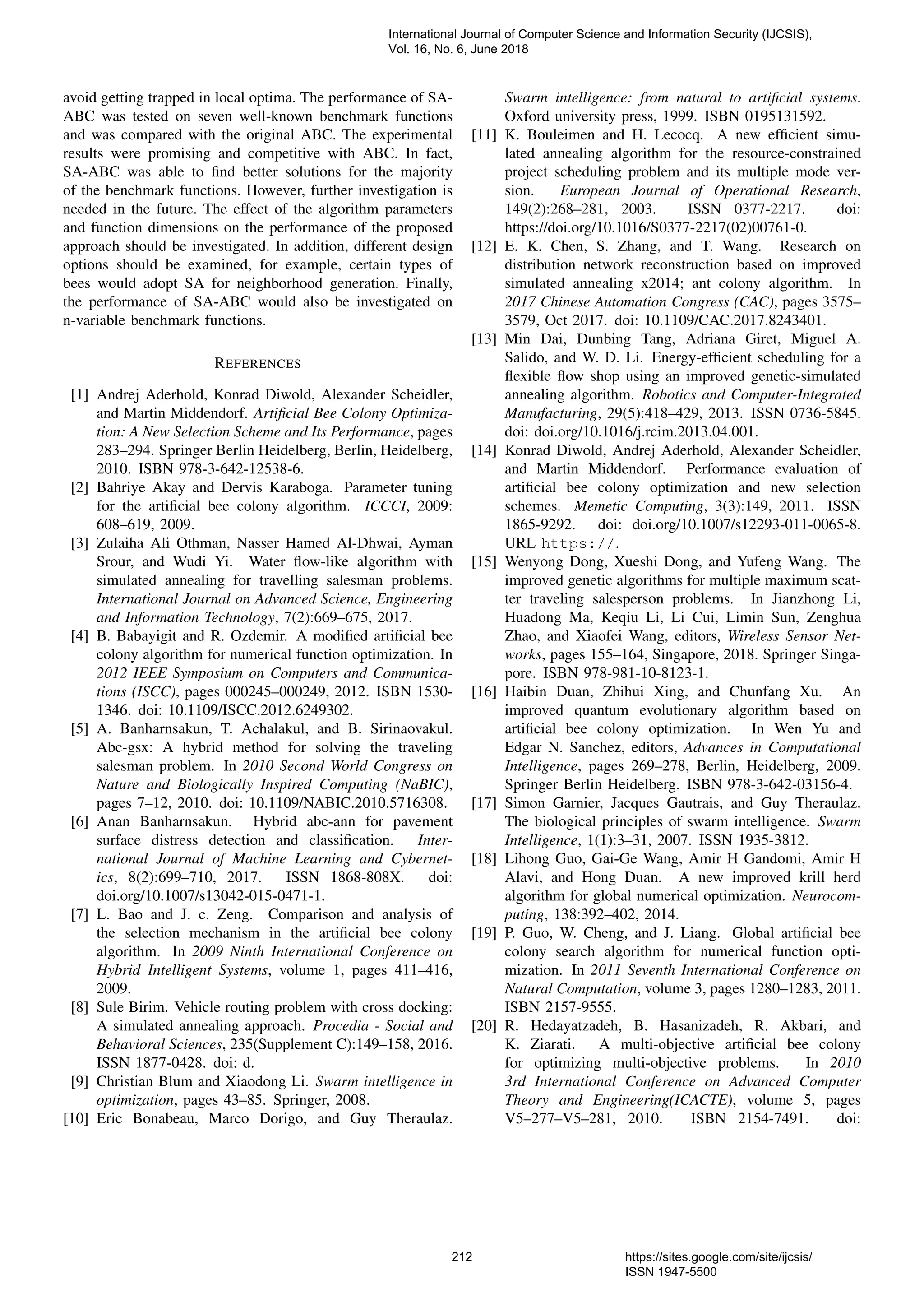 avoid getting trapped in local optima. The performance of SA- ABC was tested on seven well-known benchmark functions and was compared with the original ABC. The experimental results were promising and competitive with ABC. In fact, SA-ABC was able to ﬁnd better solutions for the majority of the benchmark functions. However, further investigation is needed in the future. The effect of the algorithm parameters and function dimensions on the performance of the proposed approach should be investigated. In addition, different design options should be examined, for example, certain types of bees would adopt SA for neighborhood generation. Finally, the performance of SA-ABC would also be investigated on n-variable benchmark functions. REFERENCES [1] Andrej Aderhold, Konrad Diwold, Alexander Scheidler, and Martin Middendorf. Artiﬁcial Bee Colony Optimiza- tion: A New Selection Scheme and Its Performance, pages 283–294. Springer Berlin Heidelberg, Berlin, Heidelberg, 2010. ISBN 978-3-642-12538-6. [2] Bahriye Akay and Dervis Karaboga. Parameter tuning for the artiﬁcial bee colony algorithm. ICCCI, 2009: 608–619, 2009. [3] Zulaiha Ali Othman, Nasser Hamed Al-Dhwai, Ayman Srour, and Wudi Yi. Water ﬂow-like algorithm with simulated annealing for travelling salesman problems. International Journal on Advanced Science, Engineering and Information Technology, 7(2):669–675, 2017. [4] B. Babayigit and R. Ozdemir. A modiﬁed artiﬁcial bee colony algorithm for numerical function optimization. In 2012 IEEE Symposium on Computers and Communica- tions (ISCC), pages 000245–000249, 2012. ISBN 1530- 1346. doi: 10.1109/ISCC.2012.6249302. [5] A. Banharnsakun, T. Achalakul, and B. Sirinaovakul. Abc-gsx: A hybrid method for solving the traveling salesman problem. In 2010 Second World Congress on Nature and Biologically Inspired Computing (NaBIC), pages 7–12, 2010. doi: 10.1109/NABIC.2010.5716308. [6] Anan Banharnsakun. Hybrid abc-ann for pavement surface distress detection and classiﬁcation. Inter- national Journal of Machine Learning and Cybernet- ics, 8(2):699–710, 2017. ISSN 1868-808X. doi: doi.org/10.1007/s13042-015-0471-1. [7] L. Bao and J. c. Zeng. Comparison and analysis of the selection mechanism in the artiﬁcial bee colony algorithm. In 2009 Ninth International Conference on Hybrid Intelligent Systems, volume 1, pages 411–416, 2009. [8] Sule Birim. Vehicle routing problem with cross docking: A simulated annealing approach. Procedia - Social and Behavioral Sciences, 235(Supplement C):149–158, 2016. ISSN 1877-0428. doi: d. [9] Christian Blum and Xiaodong Li. Swarm intelligence in optimization, pages 43–85. Springer, 2008. [10] Eric Bonabeau, Marco Dorigo, and Guy Theraulaz. Swarm intelligence: from natural to artiﬁcial systems. Oxford university press, 1999. ISBN 0195131592. [11] K. Bouleimen and H. Lecocq. A new efﬁcient simu- lated annealing algorithm for the resource-constrained project scheduling problem and its multiple mode ver- sion. European Journal of Operational Research, 149(2):268–281, 2003. ISSN 0377-2217. doi: https://doi.org/10.1016/S0377-2217(02)00761-0. [12] E. K. Chen, S. Zhang, and T. Wang. Research on distribution network reconstruction based on improved simulated annealing x2014; ant colony algorithm. In 2017 Chinese Automation Congress (CAC), pages 3575– 3579, Oct 2017. doi: 10.1109/CAC.2017.8243401. [13] Min Dai, Dunbing Tang, Adriana Giret, Miguel A. Salido, and W. D. Li. Energy-efﬁcient scheduling for a ﬂexible ﬂow shop using an improved genetic-simulated annealing algorithm. Robotics and Computer-Integrated Manufacturing, 29(5):418–429, 2013. ISSN 0736-5845. doi: doi.org/10.1016/j.rcim.2013.04.001. [14] Konrad Diwold, Andrej Aderhold, Alexander Scheidler, and Martin Middendorf. Performance evaluation of artiﬁcial bee colony optimization and new selection schemes. Memetic Computing, 3(3):149, 2011. ISSN 1865-9292. doi: doi.org/10.1007/s12293-011-0065-8. URL https://. [15] Wenyong Dong, Xueshi Dong, and Yufeng Wang. The improved genetic algorithms for multiple maximum scat- ter traveling salesperson problems. In Jianzhong Li, Huadong Ma, Keqiu Li, Li Cui, Limin Sun, Zenghua Zhao, and Xiaofei Wang, editors, Wireless Sensor Net- works, pages 155–164, Singapore, 2018. Springer Singa- pore. ISBN 978-981-10-8123-1. [16] Haibin Duan, Zhihui Xing, and Chunfang Xu. An improved quantum evolutionary algorithm based on artiﬁcial bee colony optimization. In Wen Yu and Edgar N. Sanchez, editors, Advances in Computational Intelligence, pages 269–278, Berlin, Heidelberg, 2009. Springer Berlin Heidelberg. ISBN 978-3-642-03156-4. [17] Simon Garnier, Jacques Gautrais, and Guy Theraulaz. The biological principles of swarm intelligence. Swarm Intelligence, 1(1):3–31, 2007. ISSN 1935-3812. [18] Lihong Guo, Gai-Ge Wang, Amir H Gandomi, Amir H Alavi, and Hong Duan. A new improved krill herd algorithm for global numerical optimization. Neurocom- puting, 138:392–402, 2014. [19] P. Guo, W. Cheng, and J. Liang. Global artiﬁcial bee colony search algorithm for numerical function opti- mization. In 2011 Seventh International Conference on Natural Computation, volume 3, pages 1280–1283, 2011. ISBN 2157-9555. [20] R. Hedayatzadeh, B. Hasanizadeh, R. Akbari, and K. Ziarati. A multi-objective artiﬁcial bee colony for optimizing multi-objective problems. In 2010 3rd International Conference on Advanced Computer Theory and Engineering(ICACTE), volume 5, pages V5–277–V5–281, 2010. ISBN 2154-7491. doi: International Journal of Computer Science and Information Security (IJCSIS), Vol. 16, No. 6, June 2018 212 https://sites.google.com/site/ijcsis/ ISSN 1947-5500 