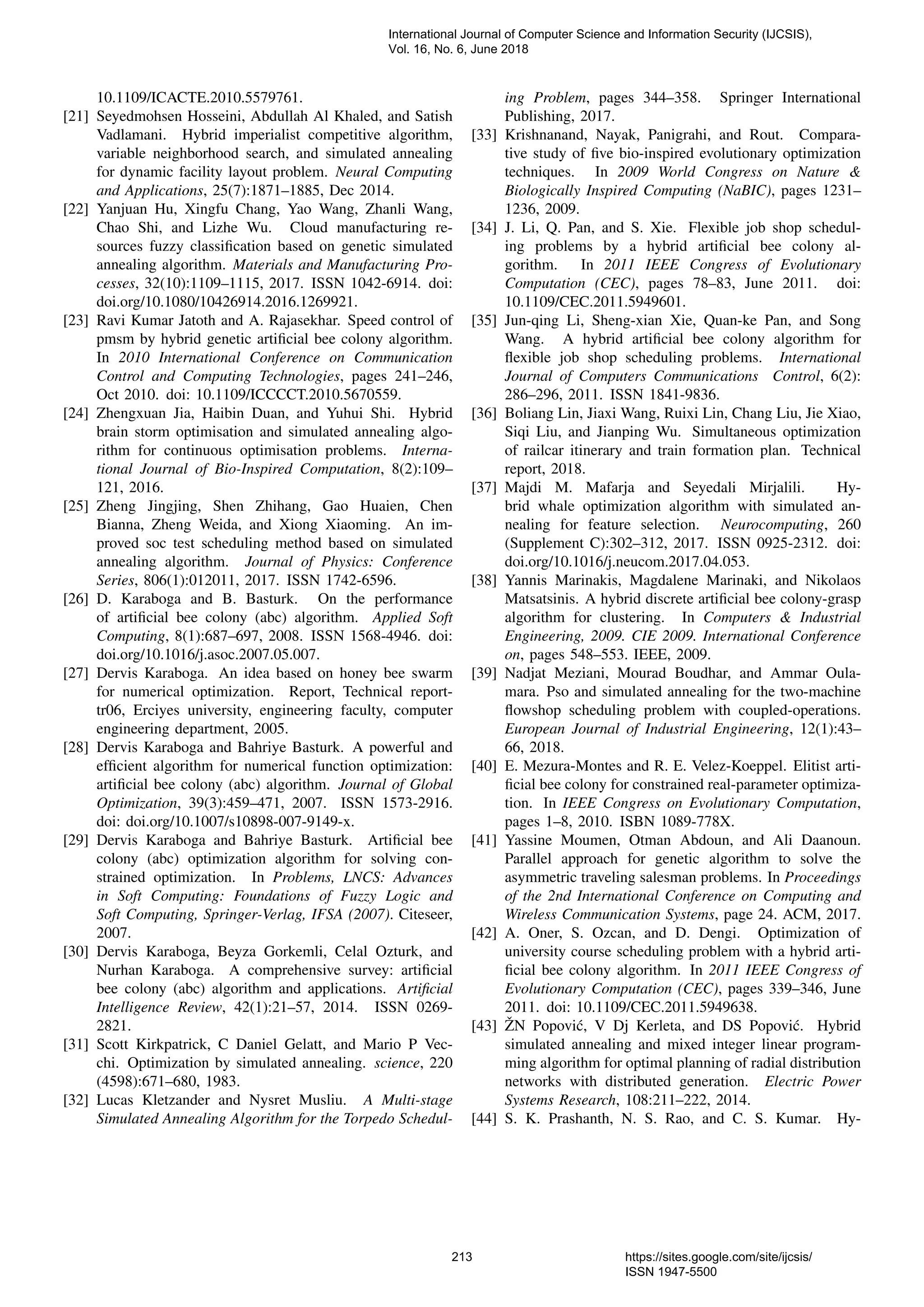 10.1109/ICACTE.2010.5579761. [21] Seyedmohsen Hosseini, Abdullah Al Khaled, and Satish Vadlamani. Hybrid imperialist competitive algorithm, variable neighborhood search, and simulated annealing for dynamic facility layout problem. Neural Computing and Applications, 25(7):1871–1885, Dec 2014. [22] Yanjuan Hu, Xingfu Chang, Yao Wang, Zhanli Wang, Chao Shi, and Lizhe Wu. Cloud manufacturing re- sources fuzzy classiﬁcation based on genetic simulated annealing algorithm. Materials and Manufacturing Pro- cesses, 32(10):1109–1115, 2017. ISSN 1042-6914. doi: doi.org/10.1080/10426914.2016.1269921. [23] Ravi Kumar Jatoth and A. Rajasekhar. Speed control of pmsm by hybrid genetic artiﬁcial bee colony algorithm. In 2010 International Conference on Communication Control and Computing Technologies, pages 241–246, Oct 2010. doi: 10.1109/ICCCCT.2010.5670559. [24] Zhengxuan Jia, Haibin Duan, and Yuhui Shi. Hybrid brain storm optimisation and simulated annealing algo- rithm for continuous optimisation problems. Interna- tional Journal of Bio-Inspired Computation, 8(2):109– 121, 2016. [25] Zheng Jingjing, Shen Zhihang, Gao Huaien, Chen Bianna, Zheng Weida, and Xiong Xiaoming. An im- proved soc test scheduling method based on simulated annealing algorithm. Journal of Physics: Conference Series, 806(1):012011, 2017. ISSN 1742-6596. [26] D. Karaboga and B. Basturk. On the performance of artiﬁcial bee colony (abc) algorithm. Applied Soft Computing, 8(1):687–697, 2008. ISSN 1568-4946. doi: doi.org/10.1016/j.asoc.2007.05.007. [27] Dervis Karaboga. An idea based on honey bee swarm for numerical optimization. Report, Technical report- tr06, Erciyes university, engineering faculty, computer engineering department, 2005. [28] Dervis Karaboga and Bahriye Basturk. A powerful and efﬁcient algorithm for numerical function optimization: artiﬁcial bee colony (abc) algorithm. Journal of Global Optimization, 39(3):459–471, 2007. ISSN 1573-2916. doi: doi.org/10.1007/s10898-007-9149-x. [29] Dervis Karaboga and Bahriye Basturk. Artiﬁcial bee colony (abc) optimization algorithm for solving con- strained optimization. In Problems, LNCS: Advances in Soft Computing: Foundations of Fuzzy Logic and Soft Computing, Springer-Verlag, IFSA (2007). Citeseer, 2007. [30] Dervis Karaboga, Beyza Gorkemli, Celal Ozturk, and Nurhan Karaboga. A comprehensive survey: artiﬁcial bee colony (abc) algorithm and applications. Artiﬁcial Intelligence Review, 42(1):21–57, 2014. ISSN 0269- 2821. [31] Scott Kirkpatrick, C Daniel Gelatt, and Mario P Vec- chi. Optimization by simulated annealing. science, 220 (4598):671–680, 1983. [32] Lucas Kletzander and Nysret Musliu. A Multi-stage Simulated Annealing Algorithm for the Torpedo Schedul- ing Problem, pages 344–358. Springer International Publishing, 2017. [33] Krishnanand, Nayak, Panigrahi, and Rout. Compara- tive study of ﬁve bio-inspired evolutionary optimization techniques. In 2009 World Congress on Nature & Biologically Inspired Computing (NaBIC), pages 1231– 1236, 2009. [34] J. Li, Q. Pan, and S. Xie. Flexible job shop schedul- ing problems by a hybrid artiﬁcial bee colony al- gorithm. In 2011 IEEE Congress of Evolutionary Computation (CEC), pages 78–83, June 2011. doi: 10.1109/CEC.2011.5949601. [35] Jun-qing Li, Sheng-xian Xie, Quan-ke Pan, and Song Wang. A hybrid artiﬁcial bee colony algorithm for ﬂexible job shop scheduling problems. International Journal of Computers Communications Control, 6(2): 286–296, 2011. ISSN 1841-9836. [36] Boliang Lin, Jiaxi Wang, Ruixi Lin, Chang Liu, Jie Xiao, Siqi Liu, and Jianping Wu. Simultaneous optimization of railcar itinerary and train formation plan. Technical report, 2018. [37] Majdi M. Mafarja and Seyedali Mirjalili. Hy- brid whale optimization algorithm with simulated an- nealing for feature selection. Neurocomputing, 260 (Supplement C):302–312, 2017. ISSN 0925-2312. doi: doi.org/10.1016/j.neucom.2017.04.053. [38] Yannis Marinakis, Magdalene Marinaki, and Nikolaos Matsatsinis. A hybrid discrete artiﬁcial bee colony-grasp algorithm for clustering. In Computers & Industrial Engineering, 2009. CIE 2009. International Conference on, pages 548–553. IEEE, 2009. [39] Nadjat Meziani, Mourad Boudhar, and Ammar Oula- mara. Pso and simulated annealing for the two-machine ﬂowshop scheduling problem with coupled-operations. European Journal of Industrial Engineering, 12(1):43– 66, 2018. [40] E. Mezura-Montes and R. E. Velez-Koeppel. Elitist arti- ﬁcial bee colony for constrained real-parameter optimiza- tion. In IEEE Congress on Evolutionary Computation, pages 1–8, 2010. ISBN 1089-778X. [41] Yassine Moumen, Otman Abdoun, and Ali Daanoun. Parallel approach for genetic algorithm to solve the asymmetric traveling salesman problems. In Proceedings of the 2nd International Conference on Computing and Wireless Communication Systems, page 24. ACM, 2017. [42] A. Oner, S. Ozcan, and D. Dengi. Optimization of university course scheduling problem with a hybrid arti- ﬁcial bee colony algorithm. In 2011 IEEE Congress of Evolutionary Computation (CEC), pages 339–346, June 2011. doi: 10.1109/CEC.2011.5949638. [43] ˇZN Popovi´c, V Dj Kerleta, and DS Popovi´c. Hybrid simulated annealing and mixed integer linear program- ming algorithm for optimal planning of radial distribution networks with distributed generation. Electric Power Systems Research, 108:211–222, 2014. [44] S. K. Prashanth, N. S. Rao, and C. S. Kumar. Hy- International Journal of Computer Science and Information Security (IJCSIS), Vol. 16, No. 6, June 2018 213 https://sites.google.com/site/ijcsis/ ISSN 1947-5500 