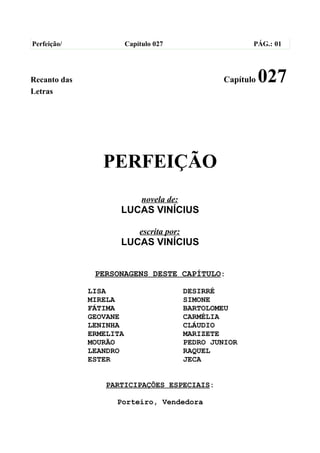 Perfeição/               Capítulo 027                       PÁG.: 01




Recanto das                                          Capítulo   027
Letras




                 PERFEIÇÃO
                              novela de:
                     LUCAS VINÍCIUS

                             escrita por:
                     LUCAS VINÍCIUS


               PERSONAGENS DESTE CAPÍTULO:

              LISA                          DESIRRÉ
              MIRELA                        SIMONE
              FÁTIMA                        BARTOLOMEU
              GEOVANE                       CARMÉLIA
              LENINHA                       CLÁUDIO
              ERMELITA                      MARIZETE
              MOURÃO                        PEDRO JUNIOR
              LEANDRO                       RAQUEL
              ESTER                         JECA


                  PARTICIPAÇÕES ESPECIAIS:

                    Porteiro, Vendedora
 