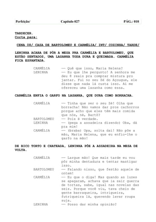 Perfeição/                Capítulo 027                  PÁG.: 010


TARDECER.
Corta para:

CENA 08/ CASA DE BARTOLOMEU E CARMÉLIA/ INT/ COZINHA/ TARDE/

LENINHA ACABA DE PÔR A MESA PRA CARMÉLIA E BARTOLOMEU, QUE
ESTÃO SENTADOS, UMA LASANHA TODA DURA E QUEIMADA. CARMÉLIA
FICA ESPANTADA.

             CARMÉLIA     —— Quê que isso, Maria Helena?
             LENINHA      —— Eu que lhe pergunto! A senhora me
                          deu 8 reais pra comprar mistura pro
                          jantar. Fui no seu Zé do Açougue, ele
                          disse que nada lá custa isso. Aí me
                          ofereceu uma lasanha como essa.

CARMÉLIA ENFIA O GARFO NA LASANHA, QUE DURA COMO BORRACHA.

             CARMÉLIA     —— Tinha que ser o seu Zé! Olha que
                          borracha! Não vamos dar pros cachorros
                          porque acho que eles têm mais comida
                          que nós, né, Bartô?
             BARTOLOMEU   —— Pois é verdade.
             LENINHA      —— (pega a assadeira dizendo) Oba, dá
                          pra mim!
             CARMÉLIA     —— (braba) Opa, solta daí! Não põe a
                          mão, Maria Helena, que eu enfio-lhe o
                          garfo na mão!

DE BICO TORTO E CHATEADA, LENINHA PÕE A ASSADEIRA NA MESA DE
VOLTA.

             CARMÉLIA     —— Largue mão! Que mais tarde eu vou
                          pôr minha dentadura e tentar mastigar
                          isso.
             BARTOLOMEU   —— Falando nisso, que festão aquele de
                          ontem!
             CARMÉLIA     —— Eu que o diga! Mas quando as luzes
                          se apagaram, achava que ia sair guerra
                          de tortas, sabe, igual nas novelas das
                          seis. Porque você viu, tava cheio de
                          gente barraqueira, intrigueira,
                          futriqueira lá, querendo lavar roupa
                          suja.
             LENINHA      —— Posso dar minha opinião?
 