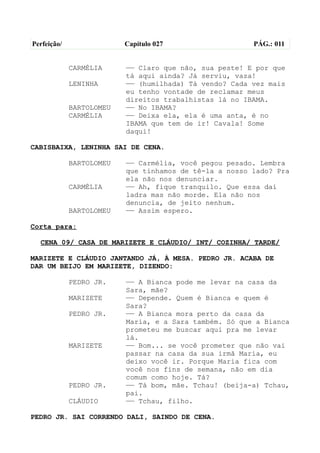 Perfeição/                Capítulo 027                  PÁG.: 011


             CARMÉLIA     —— Claro que não, sua peste! E por que
                          tá aqui ainda? Já serviu, vaza!
             LENINHA      —— (humilhada) Tá vendo? Cada vez mais
                          eu tenho vontade de reclamar meus
                          direitos trabalhistas lá no IBAMA.
             BARTOLOMEU   —— No IBAMA?
             CARMÉLIA     —— Deixa ela, ela é uma anta, é no
                          IBAMA que tem de ir! Cavala! Some
                          daqui!

CABISBAIXA, LENINHA SAI DE CENA.

             BARTOLOMEU   —— Carmélia, você pegou pesado. Lembra
                          que tínhamos de tê-la a nosso lado? Pra
                          ela não nos denunciar.
             CARMÉLIA     —— Ah, fique tranquilo. Que essa daí
                          ladra mas não morde. Ela não nos
                          denuncia, de jeito nenhum.
             BARTOLOMEU   —— Assim espero.

Corta para:

  CENA 09/ CASA DE MARIZETE E CLÁUDIO/ INT/ COZINHA/ TARDE/

MARIZETE E CLÁUDIO JANTANDO JÁ, À MESA. PEDRO JR. ACABA DE
DAR UM BEIJO EM MARIZETE, DIZENDO:

             PEDRO JR.    —— A Bianca pode me levar na casa da
                          Sara, mãe?
             MARIZETE     —— Depende. Quem é Bianca e quem é
                          Sara?
             PEDRO JR.    —— A Bianca mora perto da casa da
                          Maria, e a Sara também. Só que a Bianca
                          prometeu me buscar aqui pra me levar
                          lá.
             MARIZETE     —— Bom... se você prometer que não vai
                          passar na casa da sua irmã Maria, eu
                          deixo você ir. Porque Maria fica com
                          você nos fins de semana, não em dia
                          comum como hoje. Tá?
             PEDRO JR.    —— Tá bom, mãe. Tchau! (beija-a) Tchau,
                          pai.
             CLÁUDIO      —— Tchau, filho.

PEDRO JR. SAI CORRENDO DALI, SAINDO DE CENA.
 
